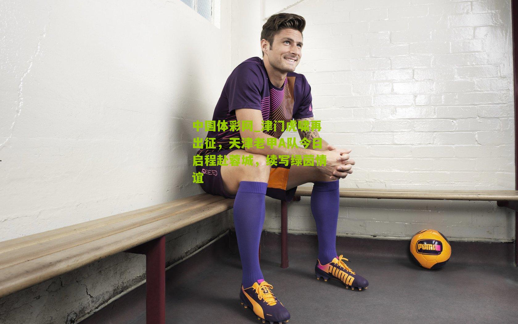 中国体彩网_津门虎啸再出征，天津老甲A队今日启程赴蓉城，续写绿茵情谊