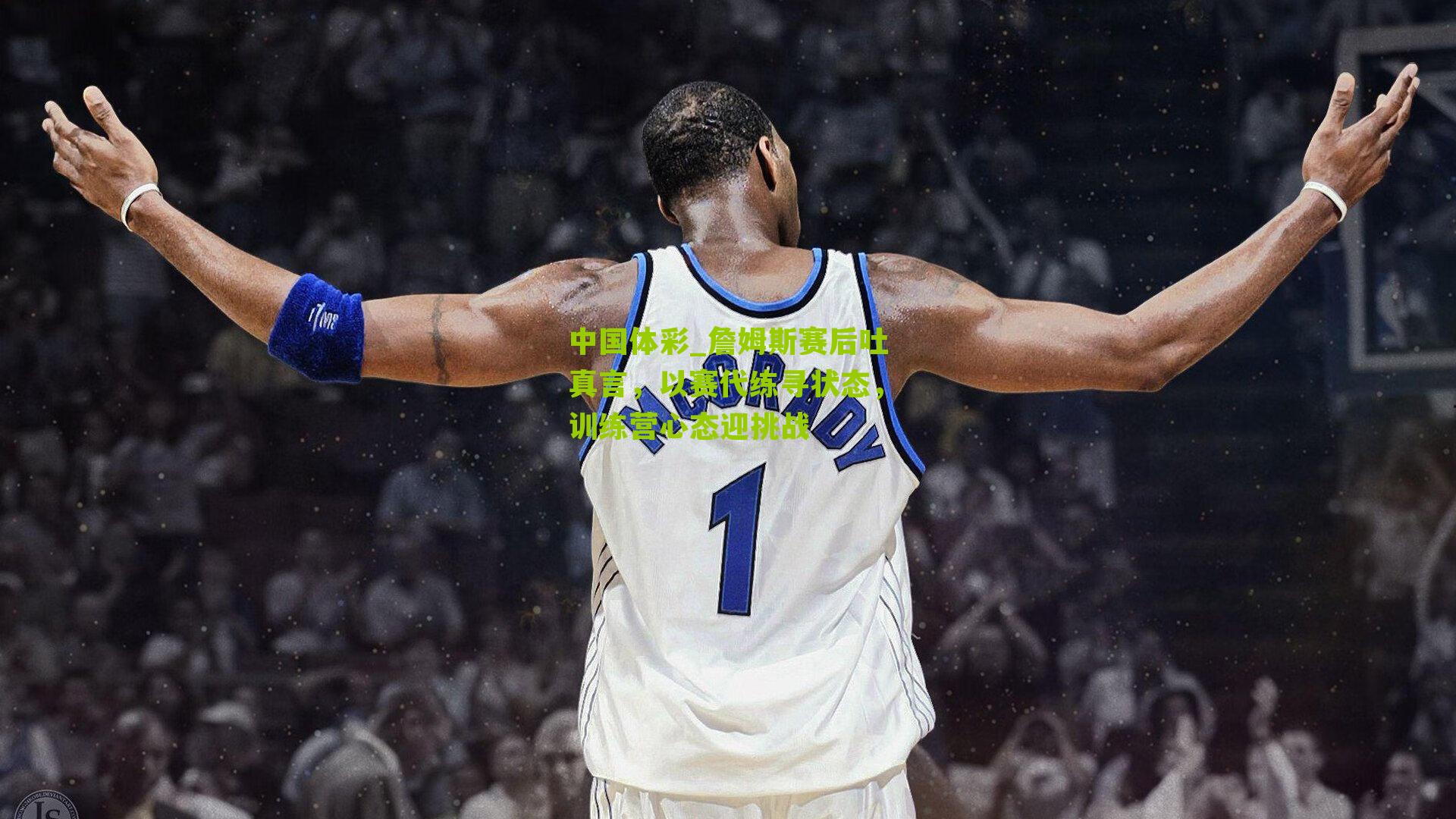 中国体彩_詹姆斯赛后吐真言，以赛代练寻状态，训练营心态迎挑战